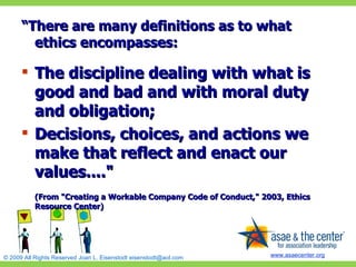 “ There are many definitions as to what ethics encompasses:   The discipline dealing with what is good and bad and with moral duty and obligation;  Decisions, choices, and actions we make that reflect and enact our values...."  (From "Creating a Workable Company Code of Conduct," 2003, Ethics Resource Center)  