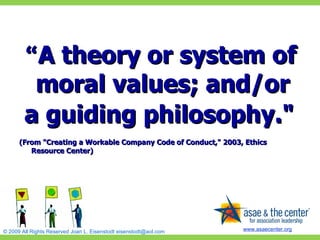 “ A theory or system of moral values; and/or  a guiding philosophy."   (From "Creating a Workable Company Code of Conduct," 2003, Ethics Resource Center)  