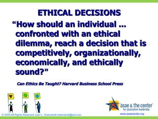 ETHICAL DECISIONS “ How should an individual ... confronted with an ethical dilemma, reach a decision that is competitively, organizationally, economically, and ethically sound? ”   Can Ethics Be Taught? Harvard Business School Press 