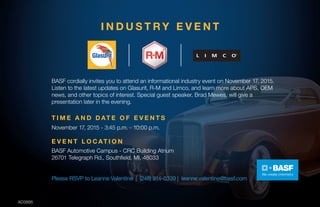 I N D U S T R Y E V E N T
BASF cordially invites you to attend an informational industry event on November 17, 2015.
Listen to the latest updates on Glasurit, R-M and Limco, and learn more about APS, OEM
news, and other topics of interest. Special guest speaker, Brad Mewes, will give a
presentation later in the evening.
November 17, 2015 - 3:45 p.m. - 10:00 p.m.
E V E N T L O C AT I O N
BASF Automotive Campus - CRC Building Atrium
26701 Telegraph Rd., Southfield, MI, 48033
T I M E A N D D AT E O F E V E N T S
Please RSVP to Leanne Valentine | (248) 914-0339 | leanne.valentine@basf.com
AD3895
 