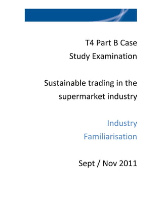 T4 Part B Case
       Study Examination

Sustainable trading in the
    supermarket industry

                 Industry
           Familiarisation

         Sept / Nov 2011
 
