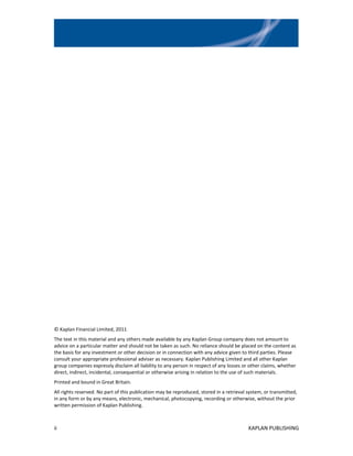 © Kaplan Financial Limited, 2011
The text in this material and any others made available by any Kaplan Group company does not amount to
advice on a particular matter and should not be taken as such. No reliance should be placed on the content as
the basis for any investment or other decision or in connection with any advice given to third parties. Please
consult your appropriate professional adviser as necessary. Kaplan Publishing Limited and all other Kaplan
group companies expressly disclaim all liability to any person in respect of any losses or other claims, whether
direct, indirect, incidental, consequential or otherwise arising in relation to the use of such materials.
Printed and bound in Great Britain.
All rights reserved. No part of this publication may be reproduced, stored in a retrieval system, or transmitted,
in any form or by any means, electronic, mechanical, photocopying, recording or otherwise, without the prior
written permission of Kaplan Publishing.



ii                                                                                        KAPLAN PUBLISHING
 
