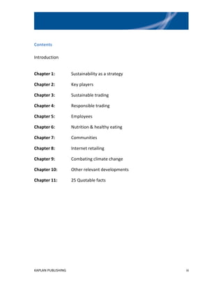 Contents

Introduction


Chapter 1:          Sustainability as a strategy

Chapter 2:          Key players

Chapter 3:          Sustainable trading

Chapter 4:          Responsible trading

Chapter 5:          Employees

Chapter 6:          Nutrition & healthy eating

Chapter 7:          Communities

Chapter 8:          Internet retailing

Chapter 9:          Combating climate change

Chapter 10:         Other relevant developments

Chapter 11:         25 Quotable facts




KAPLAN PUBLISHING                                  iii
 