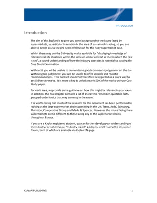 Introduction

Introduction
     The aim of this booklet is to give you some background to the issues faced by
     supermarkets, in particular in relation to the area of sustainable trading, so you are
     able to better assess the pre-seen information for the Papy supermarket case.

     Whilst there may only be 5 diversity marks available for “displaying knowledge of
     relevant real life situations within the same or similar context as that in which the case
     is set”, a sound understanding of how the industry operates is essential to passing the
     Case Study Examination.

     Without it you will be unable to demonstrate good commercial judgement on the day.
     Without good judgement, you will be unable to offer sensible and realistic
     recommendations. This booklet should not therefore be regarded as a quick way to
     get 5 diversity marks. It is more a key to unlock nearly 50% of the marks on your Case
     Study paper.

     For each area, we provide some guidance on how this might be relevant in your exam.
     In addition, the final chapter contains a list of 25 easy to remember, quotable facts,
     grouped under topics that may come up in the exam.

     It is worth noting that much of the research for this document has been performed by
     looking at the large supermarket chains operating in the UK: Tesco, Asda, Sainsbury,
     Morrison, Co-operative Group and Marks & Spencer. However, the issues facing these
     supermarkets are no different to those facing any of the supermarket chains
     throughout Europe.

     If you are a Kaplan registered student, you can further develop your understanding of
     the industry, by watching our “industry expert” podcasts, and by using the discussion
     forum, both of which are available via Kaplan EN-gage.




KAPLAN PUBLISHING                                                                             1
 