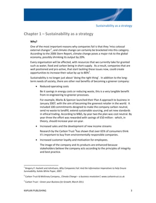 Sustainability as a strategy

Chapter 1 – Sustainability as a strategy
        Why?
        One of the most important reasons why companies fail is that they ‘miss colossal
        external changes’1, and climate change can certainly be bracketed into this category.
        According to the 2006 Stern Report, climate change poses a major risk to the global
        economy, possibly shrinking its output by 20%.
        Every organisation will be affected, with resources that we currently take for granted
        such as water, food and carbon being in short supply. As a result, companies that are
        well positioned and pro-active, that start tackling these issues now, could create
        opportunities to increase their value by up to 80%2.
        Sustainability is no longer just about ‘doing the right thing’. In addition to the long-
        term needs of society, there are other real benefits of becoming a greener company:
              •   Reduced operating costs
                  Be it savings in energy costs or reducing waste, this is a very tangible benefit
                  from re-engineering to greener processes.
                  For example, Marks & Spencer launched their Plan A approach to business in
                  January 2007, with the aim of becoming the greenest retailer in the world. It
                  included 100 commitments designed to make the company carbon neutral,
                  send no waste to landfill, extend sustainable sourcing, and set new standards
                  in ethical trading. According to M&S, by year two the plan was cost neutral. By
                  year three the effort was rewarded with savings of £50 million - which, in
                  theory, should increase year-on-year.
              •   Increased sales and the development of new income streams
                  Research by the Carbon Trust 3has shown that over 65% of consumers think
                  it’s important to buy from environmentally responsible companies.
              •   Increased customer loyalty and motivation for employees.
                  The image of the company and its products are enhanced because
                  stakeholders believe the company acts according to the principles of integrity
                  and best practice.




1
 Bregory P. Hackett and JohnEvans, Why Companies Fail: And the Information Imperatives to help Ensure
Survivability, Kalido White Paper, 2007.
2
    Carbon Trust & McKinsey Company , Climate Change – a business revolution?, www.carbontrust.co.uk
3
    Carbon Trust – Green your Business for Growth, March 2011


KAPLAN PUBLISHING                                                                                       3
 