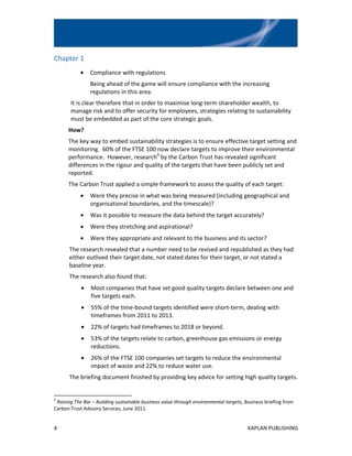 Chapter 1
            •   Compliance with regulations
                Being ahead of the game will ensure compliance with the increasing
                regulations in this area.
       It is clear therefore that in order to maximise long-term shareholder wealth, to
       manage risk and to offer security for employees, strategies relating to sustainability
       must be embedded as part of the core strategic goals.
      How?
      The key way to embed sustainability strategies is to ensure effective target setting and
      monitoring. 60% of the FTSE 100 now declare targets to improve their environmental
      performance. However, research4 by the Carbon Trust has revealed significant
      differences in the rigour and quality of the targets that have been publicly set and
      reported.
      The Carbon Trust applied a simple framework to assess the quality of each target:
            •   Were they precise in what was being measured (including geographical and
                organisational boundaries, and the timescale)?
            •   Was it possible to measure the data behind the target accurately?
            •   Were they stretching and aspirational?
            •   Were they appropriate and relevant to the business and its sector?
      The research revealed that a number need to be revised and republished as they had
      either outlived their target date, not stated dates for their target, or not stated a
      baseline year.
      The research also found that:
            •   Most companies that have set good quality targets declare between one and
                five targets each.
            •   55% of the time-bound targets identified were short-term, dealing with
                timeframes from 2011 to 2013.
            •   22% of targets had timeframes to 2018 or beyond.
            •   53% of the targets relate to carbon, greenhouse gas emissions or energy
                reductions.
            •   26% of the FTSE 100 companies set targets to reduce the environmental
                impact of waste and 22% to reduce water use.
      The briefing document finished by providing key advice for setting high quality targets.


4
 Raising The Bar – Building sustainable business value through environmental targets, Business briefing from
Carbon Trust Advsory Services, June 2011.


4                                                                                      KAPLAN PUBLISHING
 