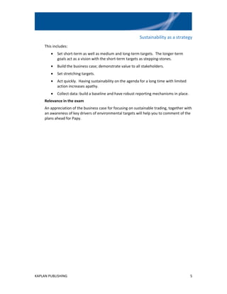 Sustainability as a strategy
     This includes:
        •   Set short-term as well as medium and long-term targets. The longer-term
            goals act as a vision with the short-term targets as stepping-stones.
        •   Build the business case; demonstrate value to all stakeholders.
        •   Set stretching targets.
        •   Act quickly. Having sustainability on the agenda for a long time with limited
            action increases apathy.
        •   Collect data: build a baseline and have robust reporting mechanisms in place.
     Relevance in the exam
     An appreciation of the business case for focusing on sustainable trading, together with
     an awareness of key drivers of environmental targets will help you to comment of the
     plans ahead for Papy.




KAPLAN PUBLISHING                                                                           5
 