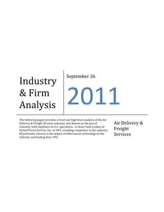 Industry & Firm AnalysisSeptember 262011The following paper provides a brief and high level analysis of the Air Delivery & Freight Services industry, also known as the parcel industry, with emphasis on U.S. operations.  A closer look is taken at United Parcel Service, Inc. or UPS, a leading competitor in the industry.  Of particular interest is the impact of information technology on the industry and leading firm, UPS.Air Delivery & Freight Services<br />Industry Overview - Introduction<br />The air delivery and freight services industry (or parcel industry) is essential to our domestic and global economy.  We all tend to take it for granted that we can purchase goods from anywhere in the world and expect the package to arrive on our doorstep within a week.  The parcel industry’s main focus is the transport of goods by truck, train, plane, or ship.  The delivery of one particular package may involve transport by ground, air, water or a combination of the three.  The delivery can be between two businesses, two individuals, or between businesses and consumers.  <br />The global parcel industry is primarily composed of a small group of competitors, most of which are household names:  the United Parcel Service, Inc. (UPS), the FedEx Corporation, DHL Express, and the United States Postal Service (USPS).  Each of these companies seeks to serve a niche of the industry.  For example, the USPS is the primary deliverer of mail and parcel packages less than two pounds domestically.  FedEx specializes in overnight delivery.  UPS focus on standard ground shipping of parcels weighing between two and 150 pounds.  And lastly, DHL Express, headquartered in Germany, operates primarily in the international market.  DHL has a partnership with the USPS which allows them to send small packages through the USPS network.  DHL is also the sole provider for transferring USPS mail in and out of Iraq and Afghanistan.  Similarly, since they are not a domestic company, they are not affected by U.S. embargos or sanctions and therefore, are involved in shipping for countries like Cuba, Iran, and North Korea.<br />Financial Information<br />The table below shows the annual revenue (in millions) for 2010 and 2009 for the top four carriers in the industry.  The figures in the tables have been taken from the individual annual reports of the carriers.  As shown, the United States Postal Service has the highest annual revenue in 2009 though it is actually on the decline (from $74.9 million in 2008¹).  The struggles of the USPS have been prominent in the news and political discussions of the past few years as the U.S. government has been weighing decisions to cut hours of operation and/or services due to the fact that annual expenses have exceeded revenue for the past few years.  In fact, the USPS has operated at a loss since 2006.5<br />Revenue ($ in Millions)<br />Carrier20102009USPS¹$67,052$68,090DHL²,6$68,187$61,193UPS³$49,545$45,297FedEx⁴$34,734$35,497Total$219,518$210,077<br />Data taken from 2010 Annual Reports – see footnotes for web addresses.<br />6 Note:  Annual revenue for DHL was provided in Euros.  Amounts shown above have been converted using an annual USD-Euro exchange rate of 0.755.  Original Euro values for 2010 and 2009 are 51,481€ and 46,201€ respectively.  Exchange rate derived from irs.gov website – see footnotes for full web address.<br />Size and Structure<br />The parcel industry employs a large number of people.  Given the nature of the work and the necessity of a distributed and decentralized structure, there are employees of these organizations in almost every major city and many small towns.  Specifically, as we all know, the USPS has a presence in just about every community in the United States.  The table below displays the total number of employees at each carrier as of the release of their 2010 annual report.<br />Number of Employees (as of 2010 Annual Reports)<br />CarrierNumber of EmployeesUSPS583,908DHL421,274UPS400,600FedEx245,109Total1,650,891<br />Data taken from 2010 Annual Reports – see footnotes for web addresses.<br />As the table shows, more than 1.6 million people rely on the top four parcel carriers for employment.  Despite worries about USPS cuts, it is unlikely that this number will go down given the growth of the industry.  Also, given its distributed nature and the necessity of exchanging physical goods, those employees involved directly in the delivery process need not worry that their jobs will be eliminated through automation (at least not anytime soon).<br />The parcel industry is unique in that the services it provides directly contribute to the health and growth of the whole economy.  Nearly every business entity in the country relies on the parcel industry to ship its products, supplies, and correspondence.  The value of goods shipped via parcel carriers compared to the Gross Domestic Product was 2.1% in 1977 and rose to 10.6% by 1997.7<br />General Factors Affecting the Industry<br />Like most industries, the success of the parcel industry is directly tied to the health of the economy.  A recession like that which began in 2008, means less people are purchasing goods from internet sites or catalogs, more people are phoning loved ones on birthdays and holidays than mailing presents, and businesses on tighter budgets are engaged in a lower amount of business-to-business commerce.<br />Globalization has had a big influence on the parcel industry as well.  In the past, parcel companies were much more focused on their domestic operation and U.S. imports and exports were primarily handled by the shipping and cargo companies.  But in today’s age where we view Germany and Japan as mere puddle jumps, it has become necessary for domestic parcel companies like UPS and FedEx to expand globally.  Many American companies have business partners or subsidiaries operating internationally and the volume of packages being shipped has increased exponentially over time.<br />The parcel industry must closely follow population shifts both inside and outside the country.  Many urban areas are expanding and there is a trend of citizens moving from the Northern and Eastern parts of the United States to the South and the West.  More people in a given place mean more packages to be delivered to that area.  Therefore, parcel companies must follow these trends and staff more employees or open new locations in areas of expanding population to make sure they can meet the demands of the growing population.  This same principle is relevant internationally as well.<br />Regulation also plays a role in how the parcel industry operates – particularly regarding labor regulations.  Parcel companies employ a mixture of union and non-union employees.  Union negotiations can at times create relatively high expenses, particularly for the U.S. Postal Service.  FedEx’s employee base is not unionized, with the exception of the FedEx pilots.⁴ More than 50% of UPS workforce is unionized.³  Additionally, parcel companies operating in the United States must operate in accordance with Department of Transportation (DOT) regulations regarding both ground and air transport.  Also for air transport, the following regulatory bodies have authority:  the Federated Aviation Administration (FAA) and the U.S. Department of Homeland Security, through the Transportation Security Administration (TSA).  Other regulation includes international customs laws and federal, state and local environmental protection laws.<br />The parcel industry has also been heavily impacted by the advances in information technology over the last few decades.  The next section will focus on these issues.<br />Impact of Information Technology<br />IT advances have influenced both the growth of the parcel industry and the operation of it.  With the rise of e-commerce, more and more people are making purchases via the internet which translates into more packages being shipped across the world.  This impact is partially offset by the reductions seen in catalog ordering.  E-commerce and the parcel industry have a symbiotic relationship because the faster and more efficient the parcel industry is the more popular e-commerce becomes.  One of the reasons people have been reluctant in the past to purchase items online is the issue of instant gratification.  When you buy something in the store, you get it immediately.  When you order it online, you have to wait for it to be shipped.  But with advances in the parcel industry, shipping takes much less time and standard delivery within the United States rarely takes more than three to five days.  Overnight shipping is also commonly available.  <br />Technology has also advanced the field of logistics.  Delivery trucks are now equipped with GPS making it easier for drivers to find their destinations without missing turns, via the shortest route.  Handheld devices and scanners help delivery personnel track each package as it makes its way to its destination.  And now, thanks to the internet, consumers can track their packages online and see the last time it was scanned at a processing center.  Up-to-date expected delivery times are reported which are, from this writer’s observations, very precise and accurate.  <br />Not all advances in the field of technology have been good for the parcel industry.  Advances in e-communications, though utilized by the carriers, have actually cut down on the amount of correspondence sent through the mail.  What used to require a letter to explain can now be handled with a quick email and the recipient can read it right away rather than waiting until the letter is delivered.  This adverse effect on the parcel industry hits the USPS the hardest as UPS, FedEx, and DHL primarily deal with packages which must still be physically delivered to their destination.<br />Firm Analysis – United Parcel Service, Inc. (UPS)<br />UPS is a leading carrier in the domestic and global parcel delivery industry.  The firm operates in over 220 countries and territories around the world and is well established in the United States as the leading deliverer of packages by ground transportation.  UPS utilizes all forms of transport however; from trucks to railroads and planes.  UPS was actually founded as the American Messenger Company in Seattle, Washington in 1907.  At the time, 19-year old founder James E. (“Jim”) Casey and his partner Claude Ryan, along with a handful of teenage friends, made most deliveries on foot and, when covering longer distances, by bicycle.  The company has come a long way since then to be one of the most recognized companies in the world.<br />UPS’s main competitors domestically are FedEx and the U.S. Postal Service (USPS).  With the future of the USPS in question, UPS and FedEx are considered the primary players.  FedEx specializes in overnight deliveries and as a result is more expensive than UPS.  UPS is the most commonly used carrier for non-urgent packages being sent domestically.  <br />Financial Information<br />The illustration below is taken directly from the UPS 2010 Annual Report.<br />³ UPS 2010 Annual Report http://phx.corporate-ir.net/External.File?item=UGFyZW50SUQ9ODUzODd8Q2hpbGRJRD0tMXxUeXBlPTM=&t=1<br />As shown in the data taken from the annual report, UPS has seen revenue, expenses and net income increase from 2009 to 2010.  From the “Operating Highlights” section, UPS has industry-leading operating margins in all segments of the company.  A high volume of packages delivered and a wide global network has contributed to their success.<br />UPS is a decentralized company as necessitated by its wide global presence.  The senior operations management of the company is divided into nine regions, each of which is headed by a regional president.  The Chief Executive Officer (CEO) of UPS is D. Scott Davis, who has been in the position since 2007.  The company has its headquarters in Sandy Springs, Georgia.<br />Recent Accomplishments and Potential Future Risks<br />In recent years, UPS has rapidly expanded their international reach.  They have opened new facilities and expanded their aircraft and truck fleets.  From recent press releases, UPS has had success in their efforts to “go green”.  On September 23, 2011, the company released a press release noting that they had achieved the highest score on the Carbon Disclosure Index – one of only four companies worldwide to do so.  The Index highlights the companies within the Global 500 “that have displayed the most professional approach to corporate governance regarding climate chance information disclosure practices”.8 On June 24, 2011, UPS announced that they had received the highest score on the American Customer Satisfaction Index (ACSI) among companies in the Express Delivery industry.9 Clearly, UPS has seen success in the last year with public perception of the company.  <br />In addition to the successes mentioned above, UPS has received much praise for their work on UPS Worldport – their worldwide air hub located in Louisville, Kentucky.  Expansion efforts have been in process on the facility throughout most of the last decade with the last project recently coming to a close.  A current press release from UPS details a visit by the current Treasury Secretary of the United States, Timothy Geithner who credited the facility with creating jobs and investing in infrastructure that makes our country more competitive.10  <br />Potential risks for UPS include increased security requirements and the threat of a security breach; the effect of climate change or more specifically, climate change regulation that could drive up costs; strikes, work-stoppages, and slowdowns by unionized employees (which comprise more than half of UPS’s workforce); employee health and retiree health and pension costs which are a significant expense to the company; changes in fuel prices or interruptions in the supply of fuel; any major breakdown of their IT systems could result in serious disruption of service and intense customer dissatisfaction; and the potential for an adverse outcome in any one of the pending litigations against the company.<br />The Role of IS at UPS<br />UPS considers IS to be the backbone of the company.  Their IT systems give them and their customers the ability to track the shipment of packages across the world.  Any significant problems with their system could result in major losses, both in terms of financial loss and customer loss.  Since 2008, UPS has been deploying a new technology called telematics, which combines information from drivers’ handheld devices with GPS and automotive sensors that helps them better manage their ground fleet.  This technology provides benefits in the following areas:  vehicle maintenance, safety, service, and reductions in vehicle expense, fuel consumption and carbon emissions.³<br />The company’s Chief Information Officer (CIO) is David A. Barnes, who worked from the ground up after joining the firm in 1977.  Barnes was the lead business manager on the development of the International Shipments Processing System (ISPS), a Smithsonian award-winning software application developed internally at UPS.  The UPS Information Technology Governance Committee is responsible for directing the company investments and undertakings in the IT world.11<br />The Future of the Parcel Industry<br />A lot remains uncertain regarding the future of the parcel industry – primarily, what will become of the United States Postal Service.  Whatever the U.S. government decides on that issue will have a significant impact on the strategic direction taken by the other firms in the industry (FedEx, UPS, DHL, etc.).  Firms’ penetration into different markets could also be a driver of change within the industry.  FedEx and UPS are trying to expand their international presence while DHL, who has significant international presence, is trying to find ways to break into the U.S. market despite government restrictions preventing the firm from doing so.  Government regulations, specifically Homeland Security regulations, if changed, could have a significant impact on the industry’s operations.  The large firms in this industry seem poised to handle the changes ahead and have had plenty of time to develop strategies for every potential scenario regarding the future of the USPS.  Barring the rapid perfection of teleportation technology, it seems safe to say the parcel industry will be around for quite a while longer.  The current industry leaders must be aware of new entrant competition and acquisition opportunities if they want to maintain or improve their current positions in the industry.<br />Sources Cited<br />¹ USPS 2010 Annual Report http://about.usps.com/who-we-are/financials/annual-reports/fy2010.pdf<br />² DHL 2010 Annual Report http://www.dp-dhl.com/content/dam/Investors/Publications/DPDHL_Annual_Report_2010.pdf<br />³ UPS 2010 Annual Report http://phx.corporate-ir.net/External.File?item=UGFyZW50SUQ9ODUzODd8Q2hpbGRJRD0tMXxUeXBlPTM=&t=1<br />⁴ FedEx 2010 Annual Report http://media.corporate-ir.net/media_files/irol/73/73289/onlineAR/downloads/2010-ar-full.pdf<br />5 U.S. Postal Service: Financial Challenges Continue, with Relatively Limited Results from Recent Revenue-Generation Efforts.  U.S. Government Accountability Office.  5 Nov 2009.  http://www.gao.gov/htext/d10191t.html<br />6 Yearly Average Currency Exchange Rates.  Internal Revenue Service.  18 Feb 2011. http://www.irs.gov/businesses/small/international/article/0,,id=206089,00.html<br />7 The Parcel Service Industry in the U.S.:  Its Size and Role in Commerce.  Morlok, Nitzberg, Balasubramaniam, and Sand.  1 Aug 2000.  http://www.mautc.psu.edu/docs/MA-III-0007.pdf<br />8 UPS Achieves Highest Score on Carbon Disclosure Index.  United Parcel Services, Inc.  23 Sept 2011. http://www.pressroom.ups.com/<br />9 UPS Tops Industry Ranking. United Parcel Services, Inc. 24 June 2011. http://www.pressroom.ups.com/Press+Releases/Archive/2011/Q2  <br />10 Secretary Geithner Visits UPS Worldport in Kentucky, Highlighting Importance of Investments in Infrastructure.  United Parcel Services, Inc.  26 Sept 2011.  http://www.pressroom.ups.com/Press+Releases<br />11 Management Committee.  United Parcel Service, Inc.  26 Sept 2011. http://www.ups.com/pressroom/us/bios/bios_index<br />