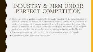 INDUSTRY & FIRM UNDER
PERFECT COMPETITION
• The concept of a market is central to the understanding of the determination of
price & quantity of output of a commodity under consideration. Because in
modern economy, it is mainly produced to sell to consumers for some other
goods & services. In all these activities, each good is demanded & supplied
against money. And this gives rise to an arrangement known as the Market.
• The term market may refer to that of a single good or a bunch of goods.
• e.g.market of milk, petroleum market etc.
 