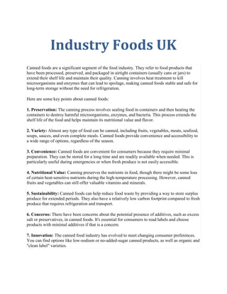 Industry Foods UK
Canned foods are a significant segment of the food industry. They refer to food products that
have been processed, preserved, and packaged in airtight containers (usually cans or jars) to
extend their shelf life and maintain their quality. Canning involves heat treatment to kill
microorganisms and enzymes that can lead to spoilage, making canned foods stable and safe for
long-term storage without the need for refrigeration.
Here are some key points about canned foods:
1. Preservation: The canning process involves sealing food in containers and then heating the
containers to destroy harmful microorganisms, enzymes, and bacteria. This process extends the
shelf life of the food and helps maintain its nutritional value and flavor.
2. Variety: Almost any type of food can be canned, including fruits, vegetables, meats, seafood,
soups, sauces, and even complete meals. Canned foods provide convenience and accessibility to
a wide range of options, regardless of the season.
3. Convenience: Canned foods are convenient for consumers because they require minimal
preparation. They can be stored for a long time and are readily available when needed. This is
particularly useful during emergencies or when fresh produce is not easily accessible.
4. Nutritional Value: Canning preserves the nutrients in food, though there might be some loss
of certain heat-sensitive nutrients during the high-temperature processing. However, canned
fruits and vegetables can still offer valuable vitamins and minerals.
5. Sustainability: Canned foods can help reduce food waste by providing a way to store surplus
produce for extended periods. They also have a relatively low carbon footprint compared to fresh
produce that requires refrigeration and transport.
6. Concerns: There have been concerns about the potential presence of additives, such as excess
salt or preservatives, in canned foods. It's essential for consumers to read labels and choose
products with minimal additives if that is a concern.
7. Innovation: The canned food industry has evolved to meet changing consumer preferences.
You can find options like low-sodium or no-added-sugar canned products, as well as organic and
"clean label" varieties.
 