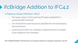 1) Rigorous Scope Definition, Why?
o The large extent of the existing IFC data model (IFC4.1
comprises 801 entities)
o The limited time and resources available for the developing
the extensions.
o Lowering the effort for software implementation to enable
a fast uptake of the standard.
117
THE IFC-BRIDGE PROJECT–André Borrmann1,et al- European Conference on Computing in Construction- July 2019
ifcBridge Addition to IFC4.2
 