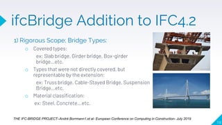1) Rigorous Scope; Bridge Types:
o Covered types:
ex: Slab bridge, Girder bridge, Box-girder
bridge…etc.
o Types that were not directly covered, but
representable by the extension:
ex: Truss bridge, Cable-Stayed Bridge, Suspension
Bridge…etc.
o Material classification:
ex: Steel, Concrete...etc.
118
THE IFC-BRIDGE PROJECT–André Borrmann1,et al- European Conference on Computing in Construction- July 2019
ifcBridge Addition to IFC4.2
 