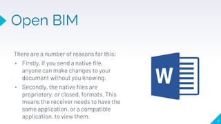 Open BIM
12
There are a number of reasons for this:
▸ Firstly, if you send a native file,
anyone can make changes to your
document without you knowing.
▸ Secondly, the native files are
proprietary, or closed, formats. This
means the receiver needs to have the
same application, or a compatible
application, to view them.
 