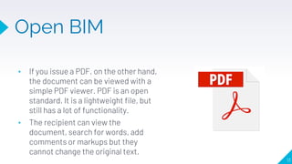 Open BIM
13
• If you issue a PDF, on the other hand,
the document can be viewed with a
simple PDF viewer. PDF is an open
standard. It is a lightweight file, but
still has a lot of functionality.
• The recipient can view the
document, search for words, add
comments or markups but they
cannot change the original text.
 