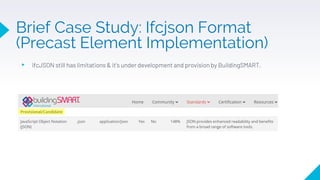 ▸ ifcJSON still has limitations & it’s under development and provision by BuildingSMART.
Brief Case Study: Ifcjson Format
(Precast Element Implementation)
 