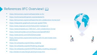 139
▸ https://bimconnect.org/en/software/what-is-ifc/
▸ https://technical.buildingsmart.org/standards/ifc
▸ https://bimconnect.org/en/software/the-bim-collaboration-format-bcf/
▸ https://helpcenter.graphisoft.com/user-guide/77194/
▸ https://www.magicad.com/en/feature/bcf-manager-2/
▸ https://www.bimpedia.eu/-/1004-bcf-_-bim-collaboration-format
▸ https://www.bimcollab.com/en/Resources/OpenBIM/BCF
▸ https://www.bim42.com/2015/02/bimcollab/
▸ https://bimconnect.org/en/wiki/working-with-ifc-and-model-view-
definitions/
▸ https://en.wikipedia.org/wiki/Data_modeling
▸ https://en.wikipedia.org/wiki/Modeling_language
▸ https://en.wikipedia.org/wiki/EXPRESS_(data_modeling_language)
▸ http://deslab.mit.edu/DesignLab/dicpm/step.html
References (IFC Overview) 📖
 