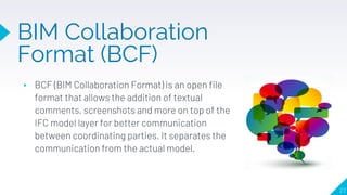 ▸ BCF (BIM Collaboration Format) is an open file
format that allows the addition of textual
comments, screenshots and more on top of the
IFC model layer for better communication
between coordinating parties. It separates the
communication from the actual model.
27
BIM Collaboration
Format (BCF)
 