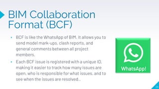 ▸ BCF is like the WhatsApp of BIM. It allows you to
send model mark-ups, clash reports, and
general comments between all project
members.
▸ Each BCF issue is registered with a unique ID,
making it easier to track how many issues are
open, who is responsible for what issues, and to
see when the issues are resolved..
28
BIM Collaboration
Format (BCF)
WhatsApp!
 