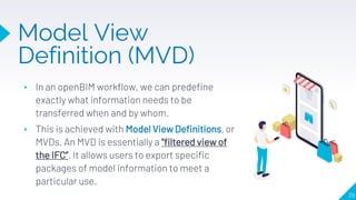 ▸ In an openBIM workflow, we can predefine
exactly what information needs to be
transferred when and by whom.
▸ This is achieved with Model View Definitions, or
MVDs. An MVD is essentially a “filtered view of
the IFC”. It allows users to export specific
packages of model information to meet a
particular use.
39
Model View
Definition (MVD)
 
