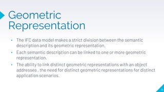Geometric
Representation
78
▸ The IFC data model makes a strict division between the semantic
description and its geometric representation.
▸ Each semantic description can be linked to one or more geometric
representation.
▸ The ability to link distinct geometric representations with an object
addresses , the need for distinct geometric representations for distinct
application scenarios.
 