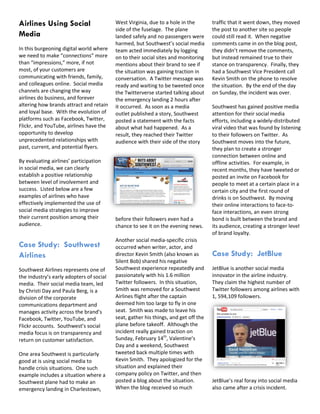 Airlines Using Social                     West Virginia, due to a hole in the        traffic that it went down, they moved
                                          side of the fuselage. The plane            the post to another site so people
Media                                     landed safely and no passengers were       could still read it. When negative
                                          harmed, but Southwest’s social media       comments came in on the blog post,
In this burgeoning digital world where    team acted immediately by logging          they didn’t remove the comments,
we need to make “connections” more        on to their social sites and monitoring    but instead remained true to their
than “impressions,” more, if not          mentions about their brand to see if       stance on transparency. Finally, they
most, of your customers are               the situation was gaining traction in      had a Southwest Vice President call
communicating with friends, family,       conversation. A Twitter message was        Kevin Smith on the phone to resolve
and colleagues online. Social media       ready and waiting to be tweeted once       the situation. By the end of the day
channels are changing the way             the Twitterverse started talking about     on Sunday, the incident was over.
airlines do business, and forever         the emergency landing 2 hours after
altering how brands attract and retain    it occurred. As soon as a media            Southwest has gained positive media
and loyal base. With the evolution of     outlet published a story, Southwest        attention for their social media
platforms such as Facebook, Twitter,      posted a statement with the facts          efforts, including a widely-distributed
Flickr, and YouTube, airlines have the    about what had happened. As a              viral video that was found by listening
opportunity to develop                    result, they reached their Twitter         to their followers on Twitter. As
unprecedented relationships with          audience with their side of the story      Southwest moves into the future,
past, current, and potential flyers.                                                 they plan to create a stronger
                                                                                     connection between online and
By evaluating airlines’ participation                                                offline activities. For example, in
in social media, we can clearly                                                      recent months, they have tweeted or
establish a positive relationship                                                    posted an invite on Facebook for
between level of involvement and                                                     people to meet at a certain place in a
success. Listed below are a few                                                      certain city and the first round of
examples of airlines who have                                                        drinks is on Southwest. By moving
effectively implemented the use of                                                   their online interactions to face-to-
social media strategies to improve                                                   face interactions, an even strong
their current position among their        before their followers even had a          bond is built between the brand and
audience.                                 chance to see it on the evening news.      its audience, creating a stronger level
                                                                                     of brand loyalty.
                                          Another social media-specific crisis
Case Study: Southwest                     occurred when writer, actor, and
Airlines                                  director Kevin Smith (also known as        Case Study: JetBlue
                                          Silent Bob) shared his negative
Southwest Airlines represents one of      Southwest experience repeatedly and        JetBlue is another social media
the industry’s early adopters of social   passionately with his 1.6 million          innovator in the airline industry.
media. Their social media team, led       Twitter followers. In this situation,      They claim the highest number of
by Christi Day and Paula Berg, is a       Smith was removed for a Southwest          Twitter followers among airlines with
division of the corporate                 Airlines flight after the captain          1, 594,109 followers.
communications department and             deemed him too large to fly in one
manages activity across the brand’s       seat. Smith was made to leave his
Facebook, Twitter, YouTube, and           seat, gather his things, and get off the
Flickr accounts. Southwest’s social       plane before takeoff. Although the
media focus is on transparency and        incident really gained traction on
return on customer satisfaction.          Sunday, February 14th, Valentine’s
                                          Day and a weekend, Southwest
One area Southwest is particularly        tweeted back multiple times with
good at is using social media to          Kevin Smith. They apologized for the
handle crisis situations. One such        situation and explained their
example includes a situation where a      company policy on Twitter, and then
Southwest plane had to make an            posted a blog about the situation.         JetBlue’s real foray into social media
emergency landing in Charlestown,         When the blog received so much             also came after a crisis incident.
 