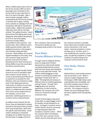 When a JetBlue planes were stuck on
the tarmac during a 2007 ice storm,
passengers were stranded on the
tarmac with no way to get them in
the air or back to the gate. After a
slew of media coverage, JetBlue
responded to the PR crisis by creating
a customer bill of rights, sending
every customer an apology email and
having their CEO talk to mainstream
media outlets. JetBlue then posted a
video from their CEO on YouTube
entitled “The JetBlue Promise,” which
featured the CEO talking about what
happened, what JetBlue was going to
do to fix it, and encouraging
customers to keep JetBlue
accountable to their promises. Two        their customers, they are preparing      the customer and learn a valuable
months later, after a different storm,    the brand to handle any new              lesson about how to handle customer
JetBlue posted another video that         emerging media activity in the future.   service interactions in the social
updated consumers on the progress                                                  sphere. General complaints or minor
that had been made with their                                                      venting such as “Frontier sucks” is
promises. While JetBlue still received    Case Study:                              now handled by the customer service
negative feedback on the video, they                                               team, but glaring complaints or major
also received a large amount of
                                          Frontier/Midwest Airlines                incidents are passed along to the
positive comments from flyers                                                      corporate communications team.
                                          Through research, Midwest Airlines
thanking them for their honesty and
                                          (soon to merge with Frontier)
letting JetBlue know they would give
                                          discovered an underserved market
the brand a second chance.
                                          consisting of baby boomer women
                                                                                   Case Study: Alaska
JetBlue uses a single branded Twitter
                                          with time and money, but hesitations     Airlines
                                          to go on trips with their friends. The
account as much as possible to deal
                                          airlines viewed blogging as a key        Alaska Airlines’ social media presence
with customer service activity. To
                                          solution in reaching this market and     also arrived after a crisis. When a
create as personalized and efficient of
                                          developed “Travels with Tish” in         volcanic eruption happened near
an experience as possible for their
                                          2006. The blog featured reviews on       Anchorage in 2009, flight delays were
followers, they use CoTweet to assign
                                          different cities for weekend getaways    unpredictable and unavoidable, and
posts to the appropriate person,
                                          with girl friends. Through Tish’s        the airline needed a way to inform
make notes on profiles of users they
                                          blogging about her personal              their customers about changes in
regularly interact with, schedule
                                          experiences in cities served by          real-time. The company turned to
tweets, or collaborate with members
                                          Midwest, the company saw a 10:1          Twitter and successfully gave flyers
from across various departments in
                                          return-on-investment through             the latest updates while calming their
the company, such as route
                                          conversion rates.                        nerves.
specialists, marketing personnel, or
customer service representatives.
                                          Frontier Airlines began using social
                                          media after an angry blogger tried to
As JetBlue moves forward into the
                                          fly standby, but got delayed for six
future, they are dedicated to staying
                                          hours. He began a customer service
focused on the lessons they can learn
                                          Twitter feed for the bran and wrote
from social media tools, rather than
                                          an angry blog post about the
the specific tools themselves. Social
                                          company’s customer service. While
media’s landscape is constantly
                                          the company didn’t immediately
changing, but as JetBlue focuses on
                                          create their own customer service
the best ways to engage and serve
                                          Twitter account, they did reach out to
 