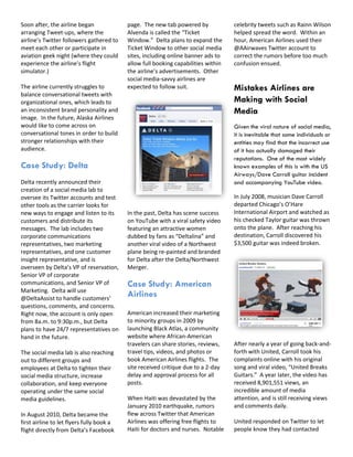 Soon after, the airline began              page. The new tab powered by             celebrity tweets such as Rainn Wilson
arranging Tweet-ups, where the             Alvenda is called the “Ticket            helped spread the word. Within an
airline’s Twitter followers gathered to    Window.” Delta plans to expand the       hour, American Airlines used their
meet each other or participate in          Ticket Window to other social media      @AAirwaves Twitter account to
aviation geek night (where they could      sites, including online banner ads to    correct the rumors before too much
experience the airline’s flight            allow full booking capabilities within   confusion ensued.
simulator.)                                the airline’s advertisements. Other
                                           social media-savvy airlines are
The airline currently struggles to         expected to follow suit.                 Mistakes Airlines are
balance conversational tweets with
organizational ones, which leads to                                                 Making with Social
an inconsistent brand personality and                                               Media
image. In the future, Alaska Airlines
would like to come across on                                                        Given the viral nature of social media,
conversational tones in order to build                                              it is inevitable that some individuals or
stronger relationships with their                                                   entities may find that the incorrect use
audience.                                                                           of it has actually damaged their
                                                                                    reputations. One of the most widely
Case Study: Delta                                                                   known examples of this is with the US
                                                                                    Airways/Dave Carroll guitar incident
Delta recently announced their                                                      and accompanying YouTube video.
creation of a social media lab to
oversee its Twitter accounts and test                                               In July 2008, musician Dave Carroll
other tools as the carrier looks for                                                departed Chicago’s O’Hare
new ways to engage and listen to its       In the past, Delta has scene success     International Airport and watched as
customers and distribute its               on YouTube with a viral safety video     his checked Taylor guitar was thrown
messages. The lab includes two             featuring an attractive women            onto the plane. After reaching his
corporate communications                   dubbed by fans as “Deltalina” and        destination, Carroll discovered his
representatives, two marketing             another viral video of a Northwest       $3,500 guitar was indeed broken.
representatives, and one customer          plane being re-painted and branded
insight representative, and is             for Delta after the Delta/Northwest
overseen by Delta’s VP of reservation,     Merger.
Senior VP of corporate
communications, and Senior VP of           Case Study: American
Marketing. Delta will use
@DeltaAssist to handle customers’
                                           Airlines
questions, comments, and concerns.
Right now, the account is only open        American increased their marketing
from 8a.m. to 9:30p.m., but Delta          to minority groups in 2009 by
plans to have 24/7 representatives on      launching Black Atlas, a community
hand in the future.                        website where African-American
                                           travelers can share stories, reviews,    After nearly a year of going back-and-
The social media lab is also reaching      travel tips, videos, and photos or       forth with United, Carroll took his
out to different groups and                book American Airlines flights. The      complaints online with his original
employees at Delta to tighten their        site received critique due to a 2-day    song and viral video, “United Breaks
social media structure, increase           delay and approval process for all       Guitars.” A year later, the video has
collaboration, and keep everyone           posts.                                   received 8,901,551 views, an
operating under the same social                                                     incredible amount of media
media guidelines.                          When Haiti was devastated by the         attention, and is still receiving views
                                           January 2010 earthquake, rumors          and comments daily.
In August 2010, Delta became the           flew across Twitter that American
first airline to let flyers fully book a   Airlines was offering free flights to    United responded on Twitter to let
flight directly from Delta’s Facebook      Haiti for doctors and nurses. Notable    people know they had contacted
 