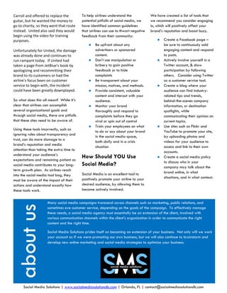 Carroll and offered to replace the         To help airlines understand the            We have created a list of tools that
guitar, but he wanted the money to         potential pitfalls of social media, we     we recommend you consider engaging
go to charity, so they went that route     have identified common guidelines          in, which will positively affect your
instead. United also said they would       that airlines can use to thwart negative   brand’s reputation and boost buzz.
begin using the video for training         feedback from their community:
purposes.                                                                                   Create a Facebook page –
                                                  Be upfront about any                      be sure to continuously add
Unfortunately for United, the damage               advertisers or sponsored                  engaging content and respond
was already done and continues to                  content.                                  to posts.
run rampant today. If United had                  Don’t use manipulation or                Actively involve yourself in a
taken a page from JetBlue’s book by                bribery to gain positive                  Twitter account, & show
apologizing and recommitting their                 feedback or to hide                       participation by following
brand to its customers or had the                  complaints                                others. Consider using Twitter
airline’s focus been on customer                  Be transparent about your                 as a customer service tool.
service to begin with, the incident                mission, motives, and methods.           Create a blog where your
could have been greatly downplayed.               Provide consistent, valuable              audience can find industry-
                                                   content and interact with your            related tips and trends,
So what does this all mean? While it’s             audience.                                 behind-the-scenes company
clear that airlines can accomplish                Monitor your brand                        information, or destination
several organizational goals and                   thoroughly and respond to                 spotlights, while
through social media, there are pitfalls           complaints before they go                 communicating their opinion on
that these sites need to be aware of.              viral or spin out of control              current topics.
                                                  Train your employees on what             Use sites such as Flickr and
Using these tools incorrectly, such as
                                                   to do or say about your brand             YouTube to promote your site,
ignoring rules about transparency and
                                                   in the social media space,                by uploading photos and
trust, can do more damage to a
                                                   both daily and in a crisis                videos for your audience to
brand’s reputation and media
                                                   situation                                 access and link to their own
attention than taking the extra time to
                                                                                             accounts.
understand your audience’s
expectations and remaining patient as
                                           How Should YOU Use                               Create a social media policy
                                                                                             to discuss who in your
social media contributes to your long-     Social Media?                                     company may talk about the
term growth plan. As airlines reach
                                           Social Media is an excellent tool to              brand online, in what
into the social media tool bag, they
                                           positively promote your airline to your           situations, and in what context.
must be aware of the impact of their
actions and understand exactly how         desired audience, by allowing them to
these tools work.                          become actively involved.


                     Many social media campaigns transcend across channels such as marketing, public relations, and
 about us




                     sometimes eve customer service, depending on the goals of the campaign. To effectively manage
                     these needs, a social media agency must essentially be an extension of the client, involved with
                     various communication channels within the client’s organization in order to communicate the right
                     content and the right time.

                     Social Media Solutions prides itself on becoming an extension of your business. Not only will we work
                     your account as if we were promoting our own business, but we will also continue to brainstorm and
                     develop new online marketing and social media strategies to optimize your business.




      Social Media Solutions | www.socialmediasolutionsllc.com | Orlando, FL | contact@socialmediasolutionsllc.com
 