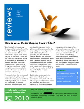 reviews  Kjhkj
                     SOCIAL
                     MEDIA
                     GUIDE
                     FOR 2010




 How is Social Media Shaping Review Sites?
 Social Media is an evolutionary            distributed through social media           strategy is an integral part of any
 development that has transformed the       platforms and their own websites. By       review site’s modern marketing efforts,
 way that individuals, organizations,       synchronizing the messaging across         whether that is for travel sites, product
 and review sites are able to               each social media platform,                reviews, or entertainment review sites.
 communicate. Popular travel review         promotion, and their individual            As the medium and technology
 sites such as TripAdvisor, CruiseCritic,   websites, they are able to solidify        continues to progress, more and more
 and OntheSnow are defining the use         their prominence amongst other review      online review destinations will
 of social media for review sites. As       sites. Even more important was the         leverage the medium in new ways to
 opposed to previous years when             way they encouraged and enabled            give them the edge in gaining reviews
 review sites were found primarily          travelers to share their voice from        and becoming a trusted information
 through search engines or word of          small interpersonal recommendations        source.
 mouth, individuals are now able to         to online forums reaching hundreds of
 connect with these review sites in a
 convenient and viral way.
                                            thousands of other travelers
                                            worldwide.
                                                                                         contents:
                                                                                         how review sites are changing      1
 For example, these sites have created      Social media represents a turning
 custom applications, integrated            point in how individuals and
                                                                                         common uses and benefits           2
 multimedia content, and use traditional    organizations communicate with their         case studies                       3
 marketing methods, such as contests        influence groups and customers. Given
 and sweepstakes, to generate               this information, it is clearly why
                                                                                         mistakes and next steps            4
 motivating, engaging content that is       deploying an effective social media


 social media solutions                      Why not… Rethink your Audience?
 guide for review sites                      While golfers may be Forelinksters’ primary market, targeting golf courses



                 2010
                                             themselves could result in increase site traffic, guest blog posts, ad dollars,

 r                                           and more reviews.
 