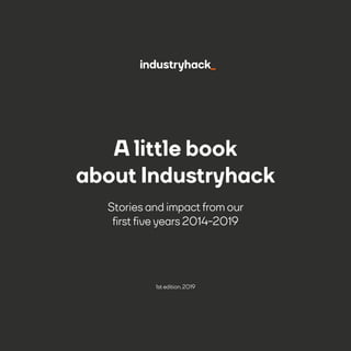 1
A little book
about Industryhack
Stories and impact from our
first five years 2014-2019
1st edition, 2019
 