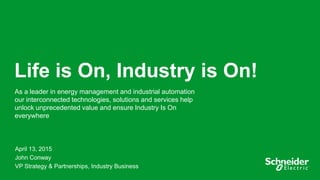 1
Life is On, Industry is On!
As a leader in energy management and industrial automation
our interconnected technologies, solutions and services help
unlock unprecedented value and ensure Industry Is On
everywhere
April 13, 2015
John Conway
VP Strategy & Partnerships, Industry Business
 
