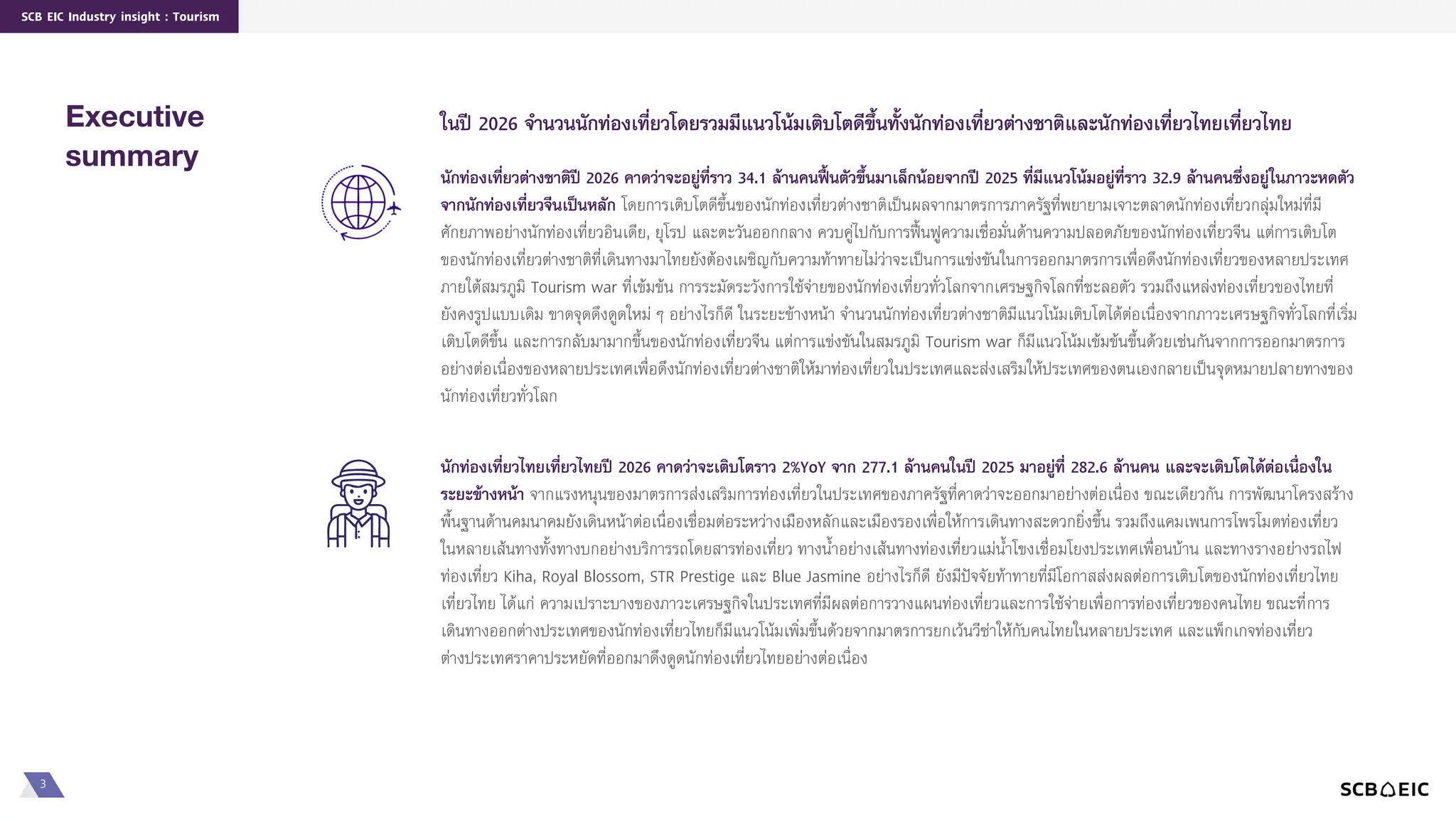 3
SCB EIC Industry insight : Tourism
ในปี 2026 จำนวนนักท่องเที่ยวโดยรวมมีแนวโน้มเติบโตดีขึ้นทั้งนักท่องเที่ยวต่ำงชำติและนักท่องเที่ยวไทยเที่ยวไทย
Executive
summary
นักท่องเที่ยวไทยเที่ยวไทยปี 2026 คำดว่ำจะเติบโตรำว 2%YoY จำก 277.1 ล้ำนคนในปี 2025 มำอยู่ที่ 282.6 ล้ำนคน และจะเติบโตได้ต่อเนื่องใน
ระยะข้ำงหน้ำ จากแรงหนุนของมาตรการส่งเสริมการท่องเที่ยวในประเทศของภาครัฐที่คาดว่าจะออกมาอย่างต่อเนื่อง ขณะเดียวกัน การพัฒนาโครงสร้าง
พื้นฐานด้านคมนาคมยังเดินหน้าต่อเนื่องเชื่อมต่อระหว่างเมืองหลักและเมืองรองเพื่อให้การเดินทางสะดวกยิ่งขึ้น รวมถึงแคมเพนการโพรโมตท่องเที่ยว
ในหลายเส้นทางทั้งทางบกอย่างบริการรถโดยสารท่องเที่ยว ทางน้าอย่างเส้นทางท่องเที่ยวแม่น้าโขงเชื่อมโยงประเทศเพื่อนบ้าน และทางรางอย่างรถไฟ
ท่องเที่ยว Kiha, Royal Blossom, STR Prestige และ Blue Jasmine อย่างไรก็ดี ยังมีปัจจัยท้าทายที่มีโอกาสส่งผลต่อการเติบโตของนักท่องเที่ยวไทย
เที่ยวไทย ได้แก่ ความเปราะบางของภาวะเศรษฐกิจในประเทศที่มีผลต่อการวางแผนท่องเที่ยวและการใช้จ่ายเพื่อการท่องเที่ยวของคนไทย ขณะที่การ
เดินทางออกต่างประเทศของนักท่องเที่ยวไทยก็มีแนวโน้มเพิ่มขึ้นด้วยจากมาตรการยกเว้นวีซ่าให้กับคนไทยในหลายประเทศ และแพ็กเกจท่องเที่ยว
ต่างประเทศราคาประหยัดที่ออกมาดึงดูดนักท่องเที่ยวไทยอย่างต่อเนื่อง
นักท่องเที่ยวต่ำงชำติปี 2026 คำดว่ำจะอยู่ที่รำว 34.1 ล้ำนคนฟื้นตัวขึ้นมำเล็กน้อยจำกปี 2025 ที่มีแนวโน้มอยู่ที่รำว 32.9 ล้ำนคนซึ่งอยู่ในภำวะหดตัว
จำกนักท่องเที่ยวจีนเป็นหลัก โดยการเติบโตดีขึ้นของนักท่องเที่ยวต่างชาติเป็นผลจากมาตรการภาครัฐที่พยายามเจาะตลาดนักท่องเที่ยวกลุ่มใหม่ที่มี
ศักยภาพอย่างนักท่องเที่ยวอินเดีย, ยุโรป และตะวันออกกลาง ควบคู่ไปกับการฟื้นฟูความเชื่อมั่นด้านความปลอดภัยของนักท่องเที่ยวจีน แต่การเติบโต
ของนักท่องเที่ยวต่างชาติที่เดินทางมาไทยยังต้องเผชิญกับความท้าทายไม่ว่าจะเป็นการแข่งขันในการออกมาตรการเพื่อดึงนักท่องเที่ยวของหลายประเทศ
ภายใต้สมรภูมิ Tourism war ที่เข้มข้น การระมัดระวังการใช้จ่ายของนักท่องเที่ยวทั่วโลกจากเศรษฐกิจโลกที่ชะลอตัว รวมถึงแหล่งท่องเที่ยวของไทยที่
ยังคงรูปแบบเดิม ขาดจุดดึงดูดใหม่ ๆ อย่างไรก็ดี ในระยะข้างหน้า จานวนนักท่องเที่ยวต่างชาติมีแนวโน้มเติบโตได้ต่อเนื่องจากภาวะเศรษฐกิจทั่วโลกที่เริ่ม
เติบโตดีขึ้น และการกลับมามากขึ้นของนักท่องเที่ยวจีน แต่การแข่งขันในสมรภูมิ Tourism war ก็มีแนวโน้มเข้มข้นขึ้นด้วยเช่นกันจากการออกมาตรการ
อย่างต่อเนื่องของหลายประเทศเพื่อดึงนักท่องเที่ยวต่างชาติให้มาท่องเที่ยวในประเทศและส่งเสริมให้ประเทศของตนเองกลายเป็นจุดหมายปลายทางของ
นักท่องเที่ยวทั่วโลก
 