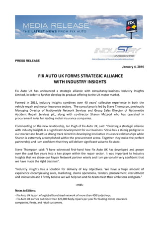 PRESS RELEASE
January 4, 2016
FIX AUTO UK FORMS STRATEGIC ALLIANCE
WITH INDUSTRY INSIGHTS
Fix Auto UK has announced a strategic alliance with consultancy-business Industry Insights
Limited, in order to further develop its product offering to the UK motor market.
Formed in 2015, Industry Insights combines over 40 years’ collective experience in both the
vehicle repair and motor insurance sectors. The consultancy is led by Steve Thompson, previously
Managing Director of Nationwide Network Services and Group Sales Director of Nationwide
Accident Repair Services plc, along with co-director Sharon McLeod who has operated in
procurement roles for leading motor insurance companies.
Commenting on the new relationship, Ian Pugh of Fix Auto UK, said: “Creating a strategic alliance
with Industry Insights is a significant development for our business. Steve has a strong pedigree in
our market and boasts a strong track record in developing innovative insurance relationships while
Sharon is extremely accomplished within the procurement arena. Together they make the perfect
partnership and I am confident that they will deliver significant value to Fix Auto.
Steve Thompson said: “I have witnessed first-hand how Fix Auto UK has developed and grown
over the past five years into a key player within the repair sector. It was important to Industry
Insights that we chose our Repair Network partner wisely and I am personally very confident that
we have made the right decision".
“Industry Insights has a solution for delivery of key objectives. We have a huge amount of
experience encompassing sales, marketing, claims operations, tenders, procurement, recruitment
and innovation and I firmly believe we will help Ian and his team meet their ambitions and goals.”
- ends -
Notes to Editors:
· Fix Auto UK is part of a global franchised network of more than 400 bodyshops.
· Fix Auto UK carries out more than 120,000 body repairs per year for leading motor insurance
companies, fleets, and retail customers.
 