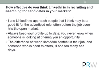 How effective do you think LinkedIn is in recruiting and
searching for candidates in your market?
•  I use LinkedIn to approach people that I think may be a
good fit for the advertised role, often before the job even
hits the open market.
•  Always keep your profile up to date, you never know when
someone is looking at offering you an opportunity.
•  The difference between someone content in their job, and
someone who is open to offers, is one too many bad
days.
10
 