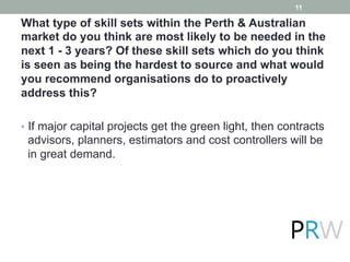 What type of skill sets within the Perth & Australian
market do you think are most likely to be needed in the
next 1 - 3 years? Of these skill sets which do you think
is seen as being the hardest to source and what would
you recommend organisations do to proactively
address this?
•  If major capital projects get the green light, then contracts
advisors, planners, estimators and cost controllers will be
in great demand.
11
 