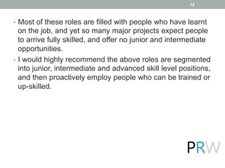 •  Most of these roles are filled with people who have learnt
on the job, and yet so many major projects expect people
to arrive fully skilled, and offer no junior and intermediate
opportunities.
•  I would highly recommend the above roles are segmented
into junior, intermediate and advanced skill level positions,
and then proactively employ people who can be trained or
up-skilled.
12
 