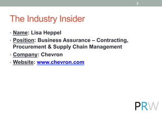 The Industry Insider
•  Name: Lisa Heppel
•  Position: Business Assurance – Contracting,
Procurement & Supply Chain Management
•  Company: Chevron
•  Website: www.chevron.com
2
 