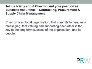 Tell us briefly about Chevron and your position as
Business Assurance – Contracting, Procurement &
Supply Chain Management.
Chevron is a global organisation, that commits to genuinely
messaging, that valuing and supporting each other is the
key to the long term success of the organisation, and its
people.
3
 