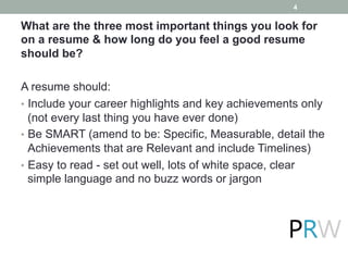 What are the three most important things you look for
on a resume & how long do you feel a good resume
should be?
A resume should:
•  Include your career highlights and key achievements only
(not every last thing you have ever done)
•  Be SMART (amend to be: Specific, Measurable, detail the
Achievements that are Relevant and include Timelines)
•  Easy to read - set out well, lots of white space, clear
simple language and no buzz words or jargon
4
 