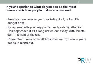 In your experience what do you see as the most
common mistake people make on a resume?
•  Treat your resume as your marketing tool, not a cliff-
hanger novel.
•  Be up front with your key points, and grab my attention.
Don’t approach it as a long drawn out essay, with the *ta-
dah* moment at the end.
•  Remember: I may have 200 resumes on my desk – yours
needs to stand out.
7
 