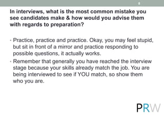 In interviews, what is the most common mistake you
see candidates make & how would you advise them
with regards to preparation?
•  Practice, practice and practice. Okay, you may feel stupid,
but sit in front of a mirror and practice responding to
possible questions, it actually works.
•  Remember that generally you have reached the interview
stage because your skills already match the job. You are
being interviewed to see if YOU match, so show them
who you are.
8
 