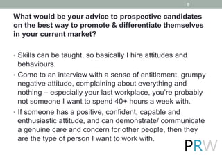 What would be your advice to prospective candidates
on the best way to promote & differentiate themselves
in your current market?
•  Skills can be taught, so basically I hire attitudes and
behaviours.
•  Come to an interview with a sense of entitlement, grumpy
negative attitude, complaining about everything and
nothing – especially your last workplace, you’re probably
not someone I want to spend 40+ hours a week with.
•  If someone has a positive, confident, capable and
enthusiastic attitude, and can demonstrate/ communicate
a genuine care and concern for other people, then they
are the type of person I want to work with.
9
 
