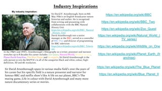 Industry Inspirations
My industry inspiration:
Sir David F. Attenborough, born on 8th
May 1926 is an English broadcaster nature
historian and author. He is recognised
from writing and presenting with
collaborations with the BBC Natural
History Unit
https://en.wikipedia.org/wiki/BBC_Natural
_History_Unit
David Attenborough was a senior
manager at the BBC, served as a controller
of BBC Two and director of programming
for BBC television
https://en.wikipedia.org/wiki/BBC_Televis
ion
In the 1960’s and 1970’s. Attenborough’s filmography as a writer, presenter and narrator
stretches up to 8 decades his career includes Zoo Quest, Natural World, Wildlife on one,
Planet Earth franchise, The Blue Planet and its sequels. Sir David Attenborough is the
only person to win the BAFTA’s in all of the categories black and white, colour, high-
definition, 3D and 4K resolution.
Sir David Attenborough spans in various media field’s over the years of
his career but his specific field is a nature presenter and narrator for
famous BBC and netflix show’s like A life on our planet, BBC’s The
mating game, Life in colour with David Attenborough and many more
nature documentary series or movies.
https://en.wikipedia.org/wiki/BBC
https://en.wikipedia.org/wiki/BBC_Two
https://en.wikipedia.org/wiki/Zoo_Quest
https://en.wikipedia.org/wiki/Natural_World_(
TV_series)
https://en.wikipedia.org/wiki/Wildlife_on_One
https://en.wikipedia.org/wiki/Planet_Earth_(fr
anchise)
https://en.wikipedia.org/wiki/The_Blue_Planet
https://en.wikipedia.org/wiki/Blue_Planet_II
 