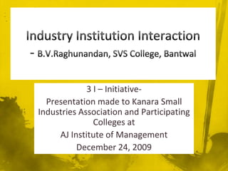 Industry Institution Interaction- B.V.Raghunandan, SVS College, Bantwal,[object Object],3 I – Initiative-,[object Object],Presentation made to Kanara Small Industries Association and Participating Colleges at,[object Object],AJ Institute of Management,[object Object],December 24, 2009,[object Object]