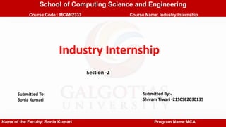 School of Computing Science and Engineering
Course Code : MCAN2333 Course Name: Industry Internship
Name of the Faculty: Sonia Kumari Program Name:MCA
Submitted To:
Sonia Kumari
Submitted By:-
Shivam Tiwari -21SCSE2030135
Section -2
Industry Internship
 