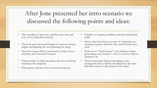 After Jone presented her intro scenario we
discussed the following points and ideas:
• The storyline of the intro and the look, feel and
tone of its individual sections
• The look and emotional impact of various camera
angles and lighting she was planning on using
• Ideas for sound effects and music to help convey
storyline and emotional content
• Various ideas to help streamline the intro and help
maximize the suspense
• Film genres and how they conveyed suspense
• English vs American thrillers and their individual
styles
• Shows that have been a source of inspiration in
creating suspense and the style and elements they
used
• How not to “dumb down” your audience when
presenting your scenario – how to convey without
having to say
• Various personal objects belonging to the
protagonist that could be introduced in the intro
and then used as a plot point in the short
 