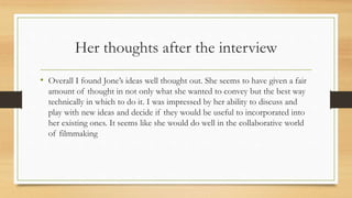 Her thoughts after the interview
• Overall I found Jone’s ideas well thought out. She seems to have given a fair
amount of thought in not only what she wanted to convey but the best way
technically in which to do it. I was impressed by her ability to discuss and
play with new ideas and decide if they would be useful to incorporated into
her existing ones. It seems like she would do well in the collaborative world
of filmmaking
 