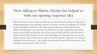 How talking to Marisa Aboitiz has helped us
with our opening sequence idea
• After the interview, she made us realize that we should narrow down the amount of
things happening in the opening sequence as it may confuse the audience. To do this
we have decided to only show the cops in the woods scene where they find an
object that belonged to the girl then it will fade to the girl running into the woods
where we will only see her back (we will not see her face) and then after the title is
shown there will be another scene of the girl talking to someone where we see the
object that the cops found in the woods so that the audience will know who the girl
running in the woods was. – the objects that the cops found will be seen both in the
running scene and scene after the title
 