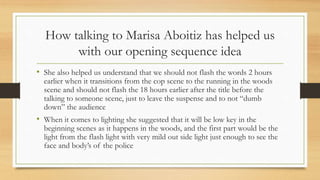 How talking to Marisa Aboitiz has helped us
with our opening sequence idea
• She also helped us understand that we should not flash the words 2 hours
earlier when it transitions from the cop scene to the running in the woods
scene and should not flash the 18 hours earlier after the title before the
talking to someone scene, just to leave the suspense and to not “dumb
down” the audience
• When it comes to lighting she suggested that it will be low key in the
beginning scenes as it happens in the woods, and the first part would be the
light from the flash light with very mild out side light just enough to see the
face and body’s of the police
 