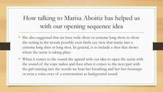 How talking to Marisa Aboitiz has helped us
with our opening sequence idea
• She also suggested that we have wide shots or extreme long shots to show
the setting in the woods possibly even birds eye view that tracks into a
extreme long shot or long shot. In general, is to include a shot that shows
where the scene is taking place
• When it comes to the sound she agreed with our idea to open the scene with
the sound of the cops radios and then when it comes to the next part with
the girl running into the woods we hear her breathing and her fast footsteps
or even a voice over of a conversation as background sound
 
